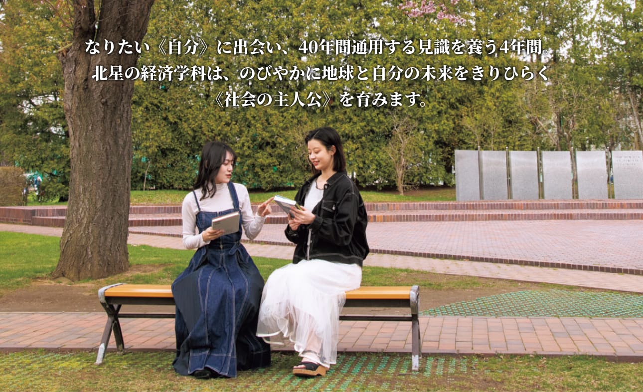 なりたい《自分》に出会い、40年間通用する見識を養う4年間。北星の経済学科は、のびやかに地球と自分の未来をきりひらく《社会の主人公》を育みます。